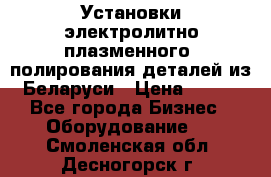 Установки электролитно-плазменного  полирования деталей из Беларуси › Цена ­ 100 - Все города Бизнес » Оборудование   . Смоленская обл.,Десногорск г.